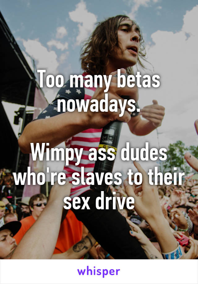 Too many betas nowadays.

Wimpy ass dudes who're slaves to their sex drive