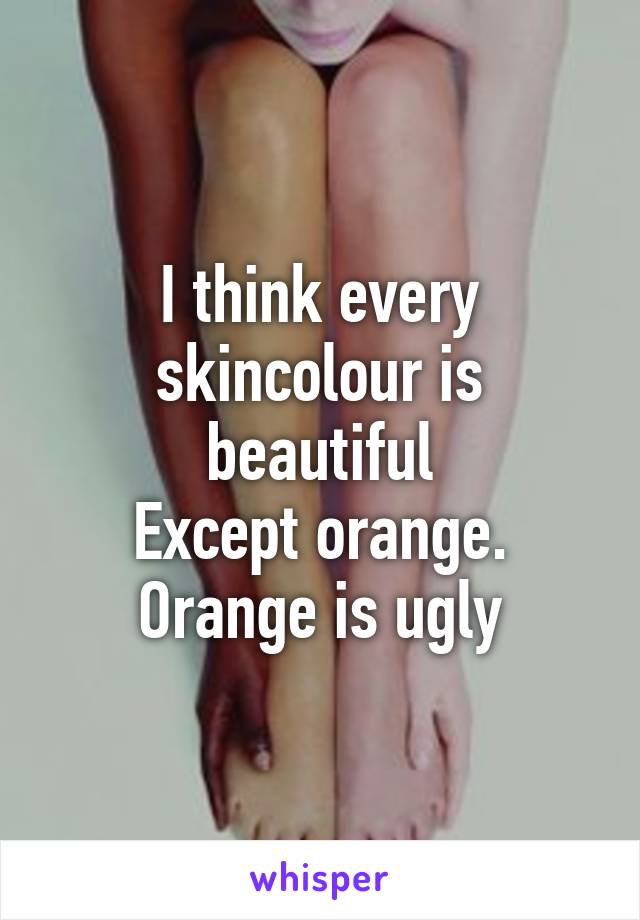 I think every skincolour is beautiful
Except orange. Orange is ugly