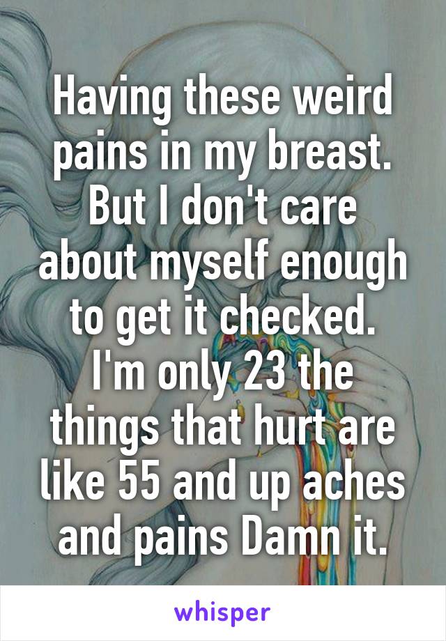 Having these weird pains in my breast.
But I don't care about myself enough to get it checked.
I'm only 23 the things that hurt are like 55 and up aches and pains Damn it.