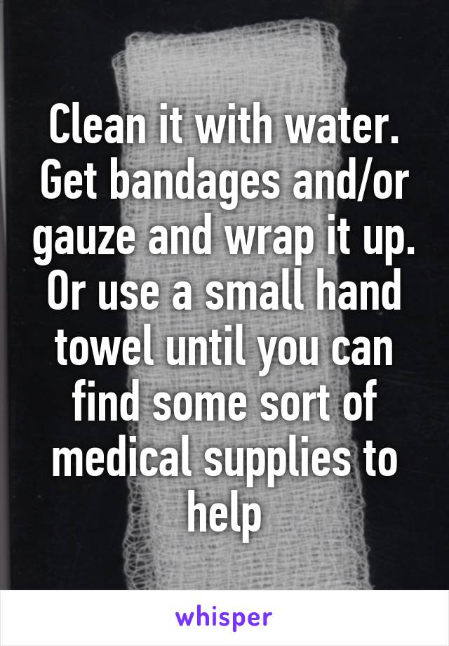 Clean it with water. Get bandages and/or gauze and wrap it up. Or use a small hand towel until you can find some sort of medical supplies to help