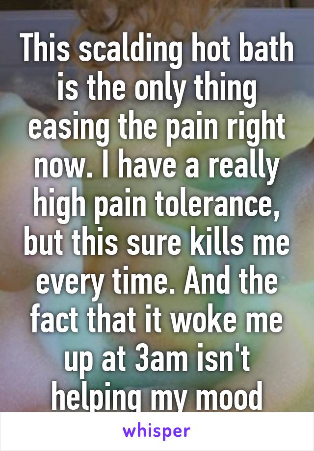 This scalding hot bath is the only thing easing the pain right now. I have a really high pain tolerance, but this sure kills me every time. And the fact that it woke me up at 3am isn't helping my mood