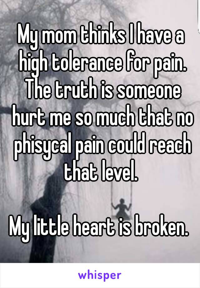 My mom thinks I have a high tolerance for pain. The truth is someone hurt me so much that no phisycal pain could reach that level. 

My little heart is broken. 