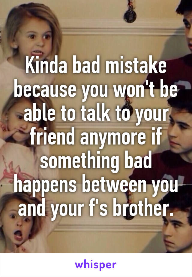 Kinda bad mistake because you won't be able to talk to your friend anymore if something bad happens between you and your f's brother.