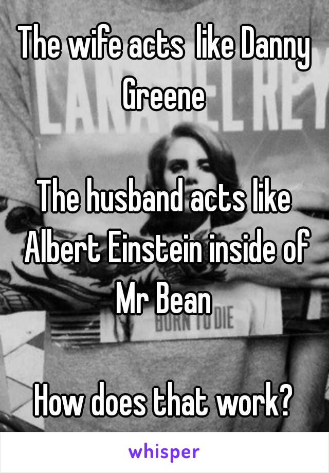 The wife acts like Danny Greene 

The husband acts like Albert Einstein inside of Mr Bean 

How does that work?