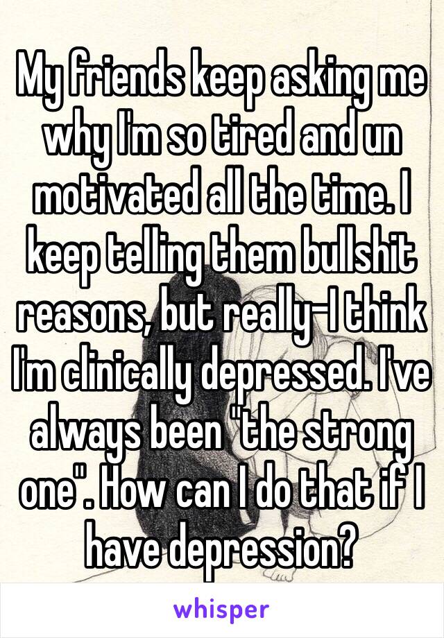 My friends keep asking me why I'm so tired and un motivated all the time. I keep telling them bullshit reasons, but really-I think I'm clinically depressed. I've always been "the strong one". How can I do that if I have depression?