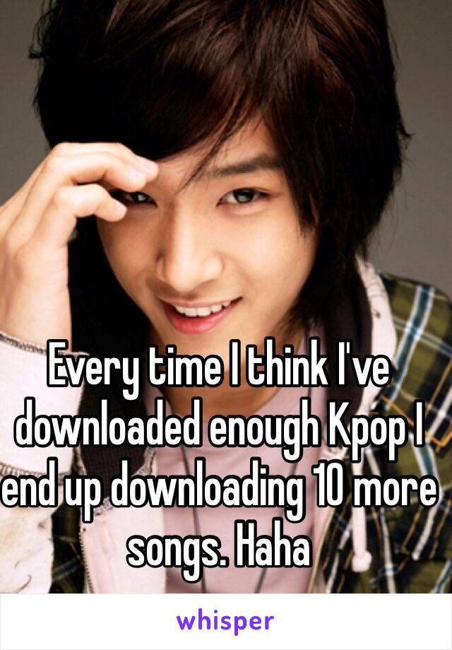 Every time I think I've downloaded enough Kpop I end up downloading 10 more songs. Haha