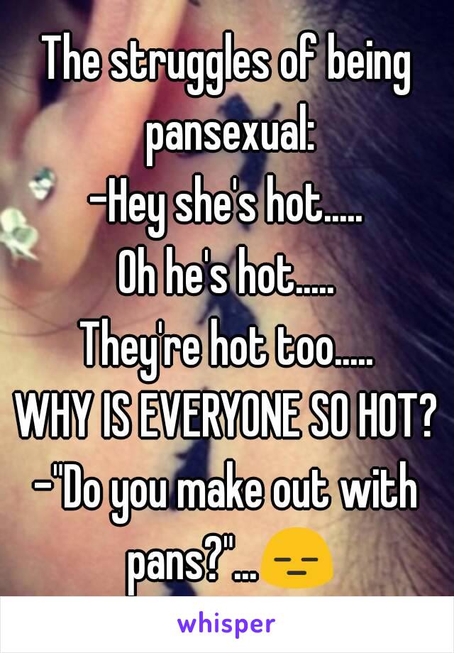 The struggles of being pansexual:
-Hey she's hot.....
Oh he's hot.....
They're hot too.....
WHY IS EVERYONE SO HOT?
-"Do you make out with pans?"...😑