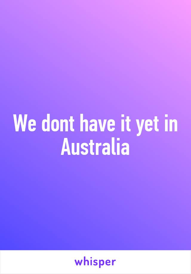 We dont have it yet in Australia