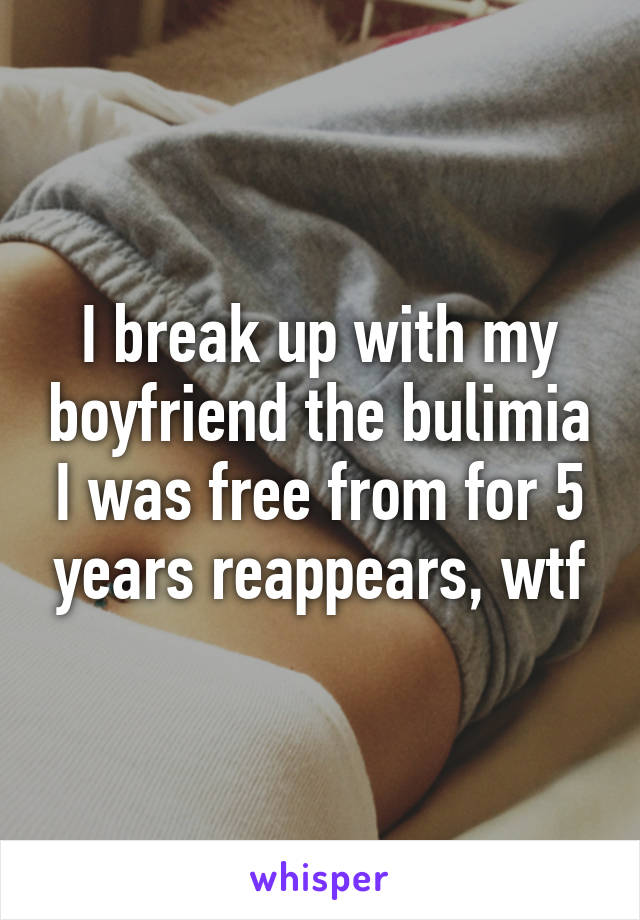 I break up with my boyfriend the bulimia I was free from for 5 years reappears, wtf