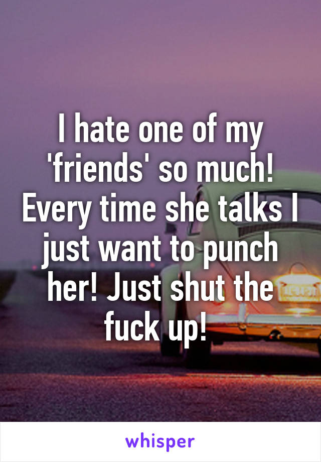 I hate one of my 'friends' so much! Every time she talks I just want to punch her! Just shut the fuck up! 