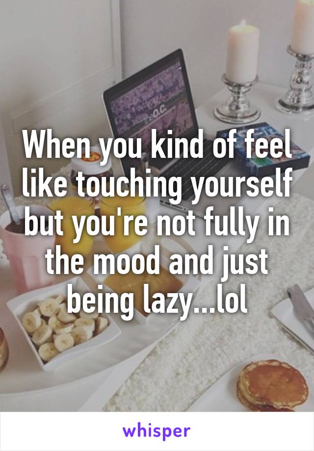 When you kind of feel like touching yourself but you're not fully in the mood and just being lazy...lol