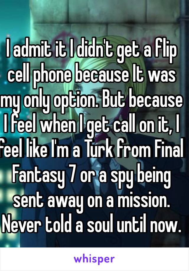 I admit it I didn't get a flip cell phone because It was my only option. But because I feel when I get call on it, I feel like I'm a Turk from Final Fantasy 7 or a spy being sent away on a mission. Never told a soul until now.  