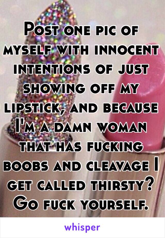 Post one pic of myself with innocent intentions of just showing off my lipstick, and because I'm a damn woman that has fucking boobs and cleavage I get called thirsty? Go fuck yourself.