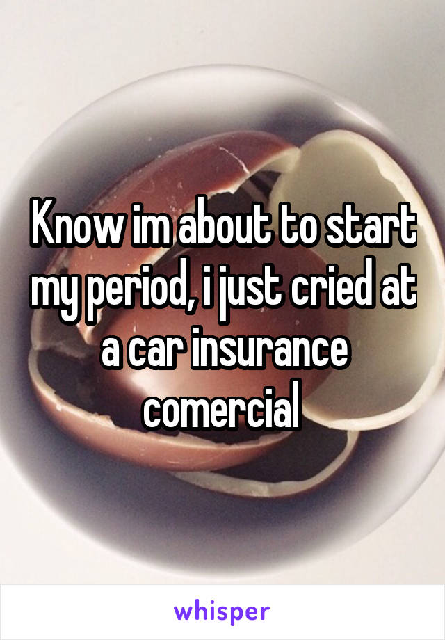 Know im about to start my period, i just cried at a car insurance comercial 