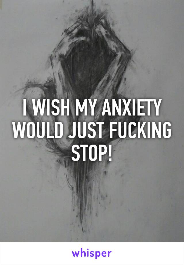 I WISH MY ANXIETY WOULD JUST FUCKING STOP!