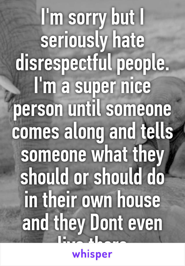 I'm sorry but I seriously hate disrespectful people. I'm a super nice person until someone comes along and tells someone what they should or should do in their own house and they Dont even live there