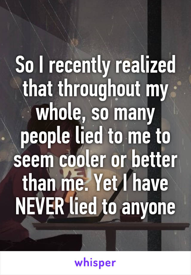 So I recently realized that throughout my whole, so many people lied to me to seem cooler or better than me. Yet I have NEVER lied to anyone