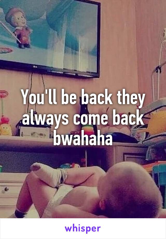 You'll be back they always come back bwahaha
