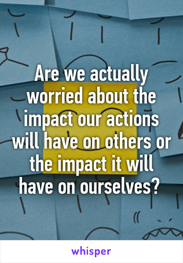 Are we actually worried about the impact our actions will have on others or the impact it will have on ourselves? 