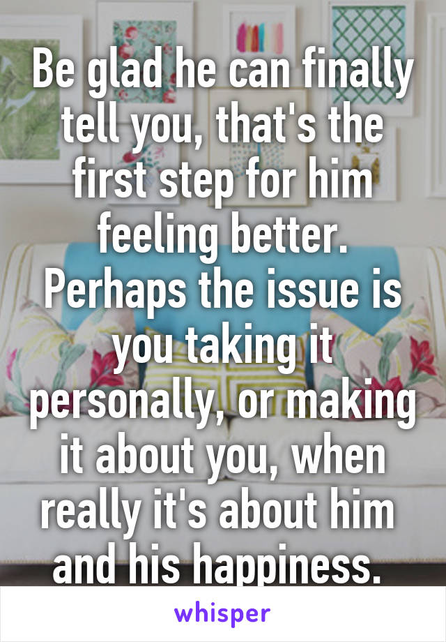 Be glad he can finally tell you, that's the first step for him feeling better. Perhaps the issue is you taking it personally, or making it about you, when really it's about him  and his happiness. 