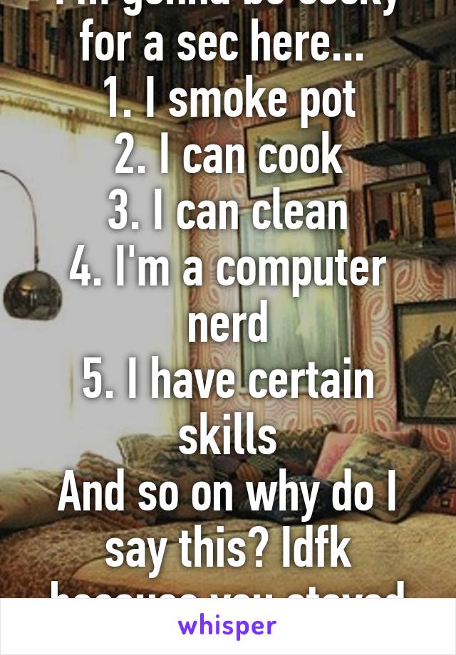 I'm gonna be cocky for a sec here... 
1. I smoke pot
2. I can cook
3. I can clean
4. I'm a computer nerd
5. I have certain skills
And so on why do I say this? Idfk because you stayed to read a list XD