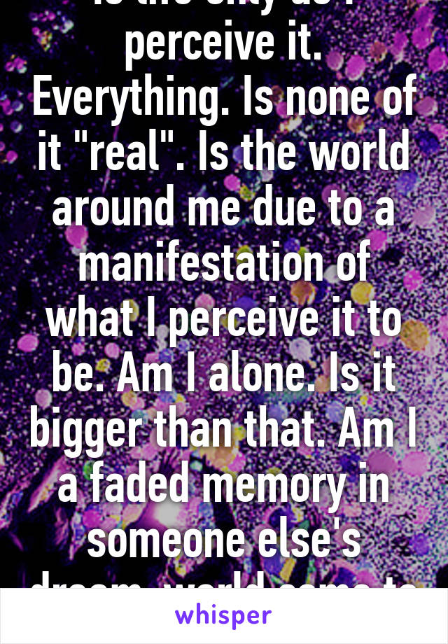 Is life only as I perceive it. Everything. Is none of it "real". Is the world around me due to a manifestation of what I perceive it to be. Am I alone. Is it bigger than that. Am I a faded memory in someone else's dream-world come to life. The horror. 