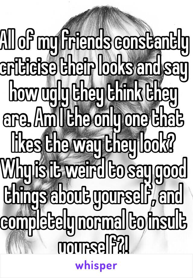 All of my friends constantly criticise their looks and say how ugly they think they are. Am I the only one that likes the way they look? Why is it weird to say good things about yourself, and completely normal to insult yourself?!