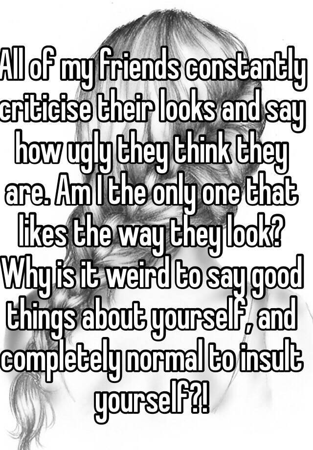 All of my friends constantly criticise their looks and say how ugly they think they are. Am I the only one that likes the way they look? Why is it weird to say good things about yourself, and completely normal to insult yourself?!