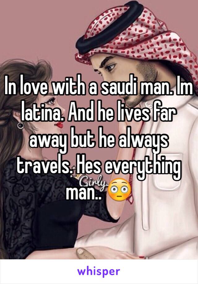 In love with a saudi man. Im latina. And he lives far away but he always travels. Hes everything man.. 😳