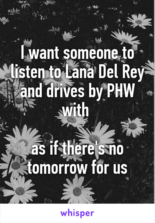 I want someone to listen to Lana Del Rey and drives by PHW with 

as if there's no tomorrow for us