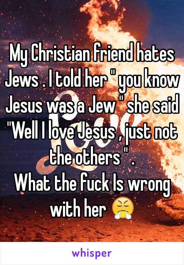 My Christian friend hates Jews . I told her " you know Jesus was a Jew " she said 
"Well I love Jesus , just not the others " .
What the fuck Is wrong with her 😤
