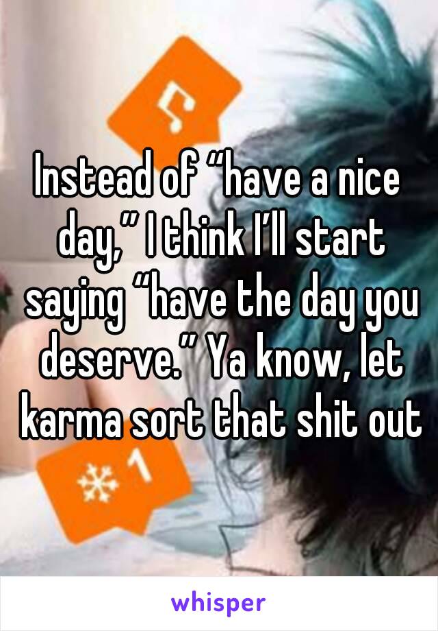 Instead of “have a nice day,” I think I’ll start saying “have the day you deserve.” Ya know, let karma sort that shit out