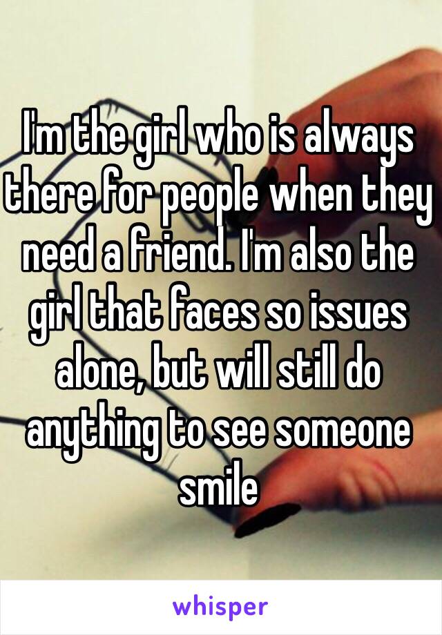 I'm the girl who is always there for people when they need a friend. I'm also the girl that faces so issues alone, but will still do anything to see someone smile 