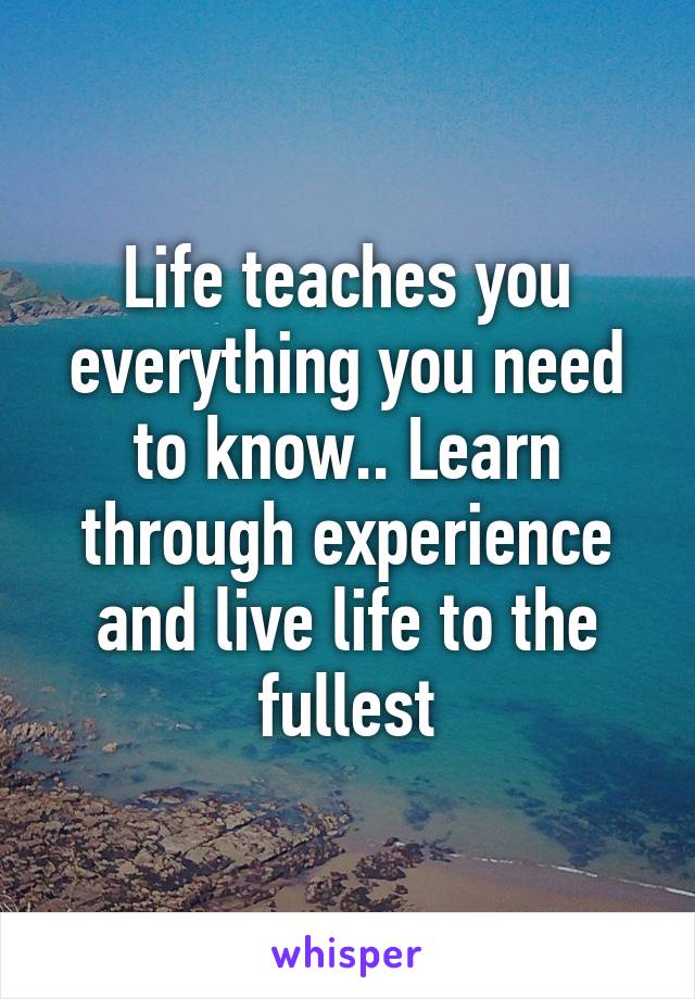 Life teaches you everything you need to know.. Learn through experience and live life to the fullest