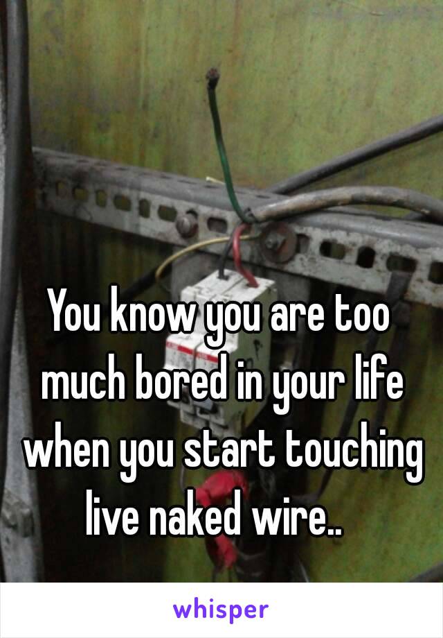 You know you are too much bored in your life when you start touching live naked wire..  