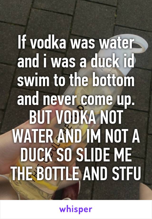 If vodka was water and i was a duck id swim to the bottom and never come up. BUT VODKA NOT WATER AND IM NOT A DUCK SO SLIDE ME THE BOTTLE AND STFU