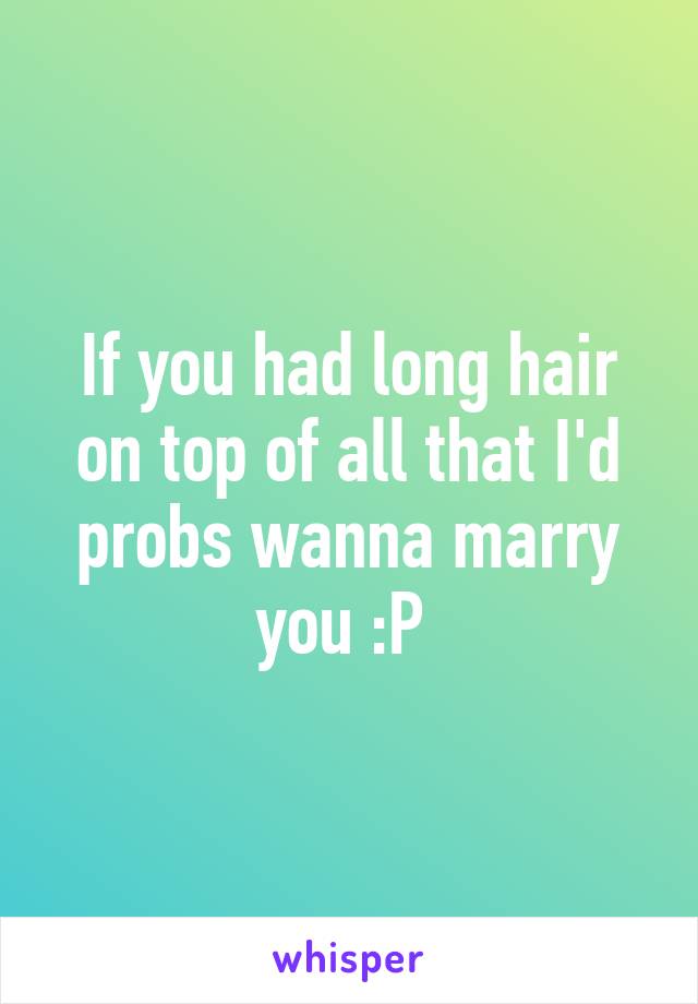 If you had long hair on top of all that I'd probs wanna marry you :P 