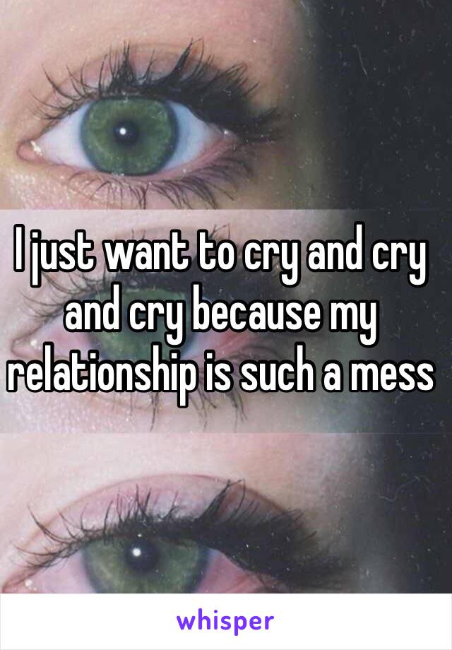 I just want to cry and cry and cry because my relationship is such a mess 