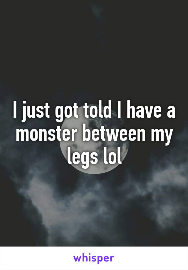 I just got told I have a monster between my legs lol