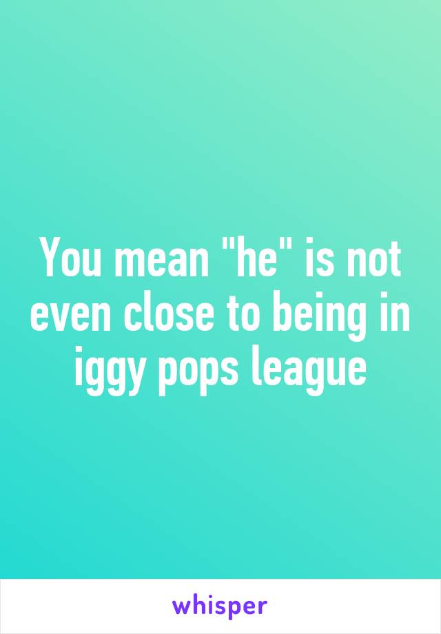 You mean "he" is not even close to being in iggy pops league