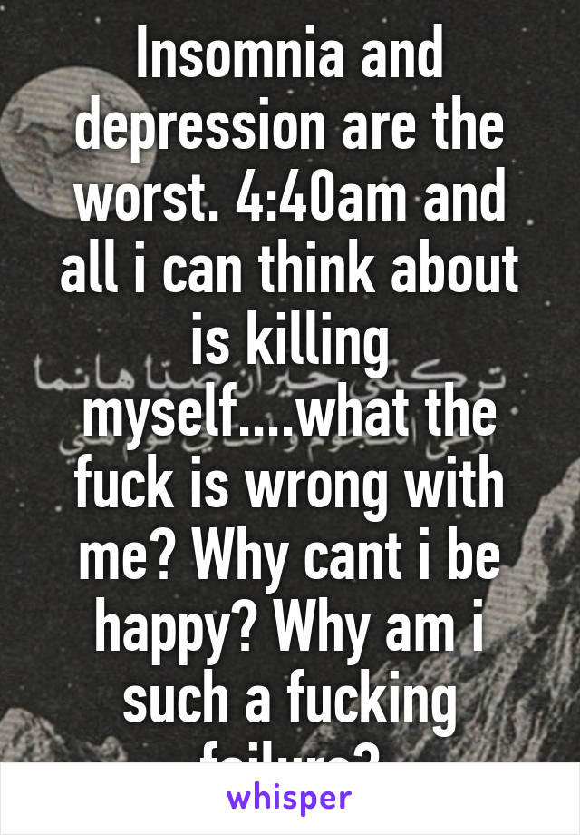 Insomnia and depression are the worst. 4:40am and all i can think about is killing myself....what the fuck is wrong with me? Why cant i be happy? Why am i such a fucking failure?