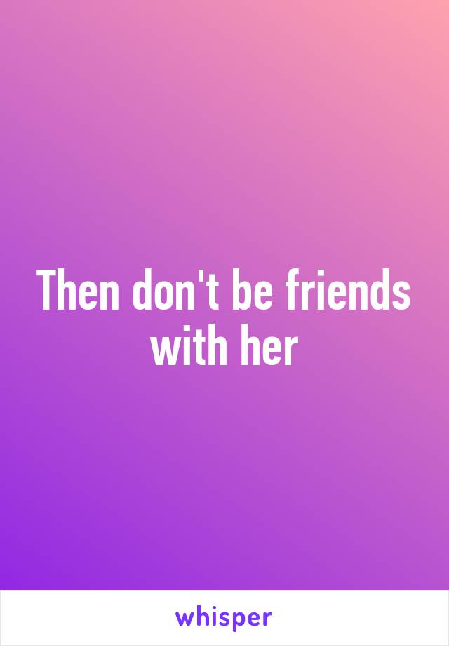 Then don't be friends with her