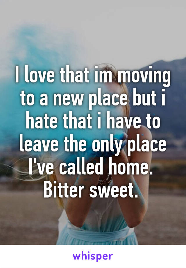 I love that im moving to a new place but i hate that i have to leave the only place I've called home. 
Bitter sweet. 