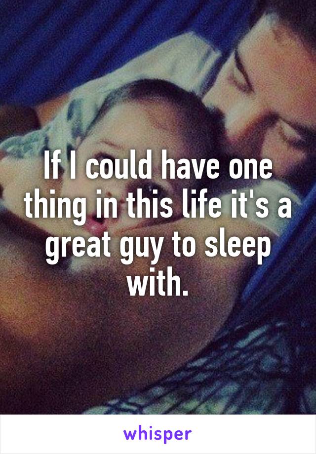 If I could have one thing in this life it's a great guy to sleep with.