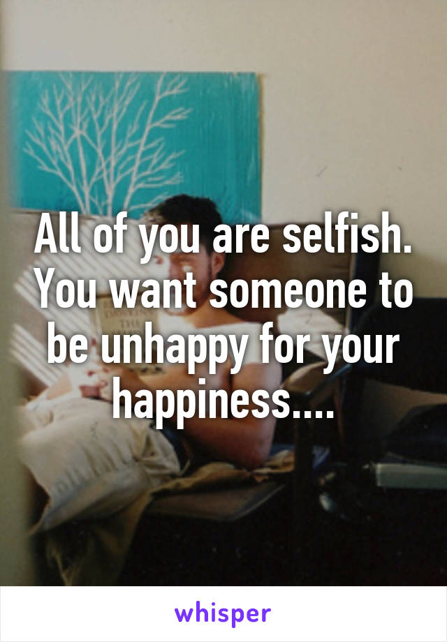 All of you are selfish. You want someone to be unhappy for your happiness....