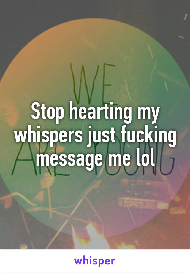 Stop hearting my whispers just fucking message me lol