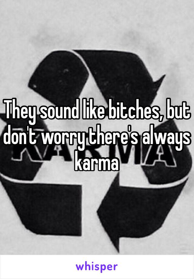 They sound like bitches, but don't worry there's always karma