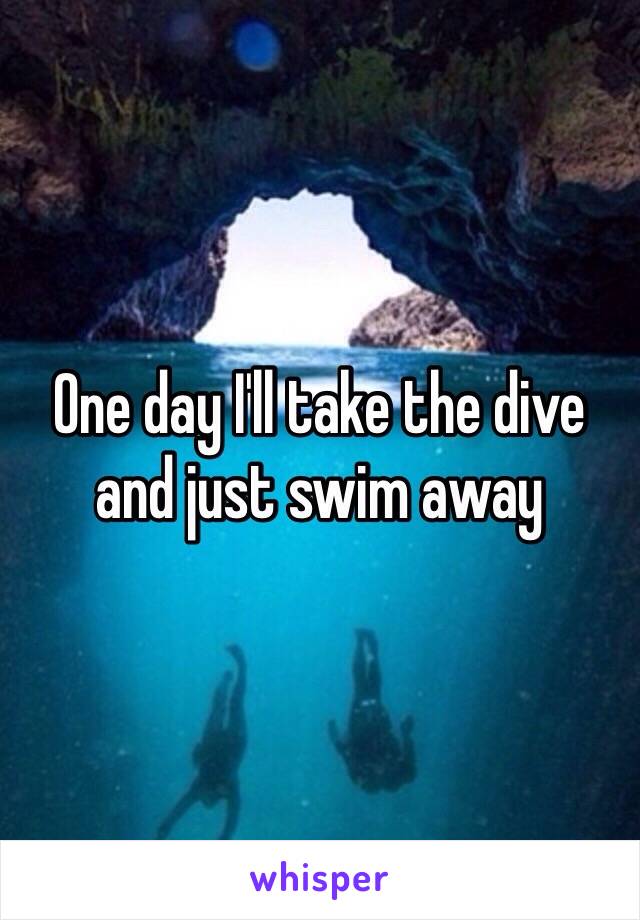 One day I'll take the dive and just swim away