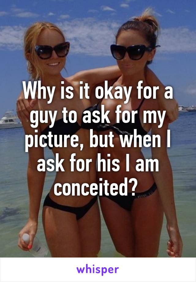 Why is it okay for a guy to ask for my picture, but when I ask for his I am conceited? 