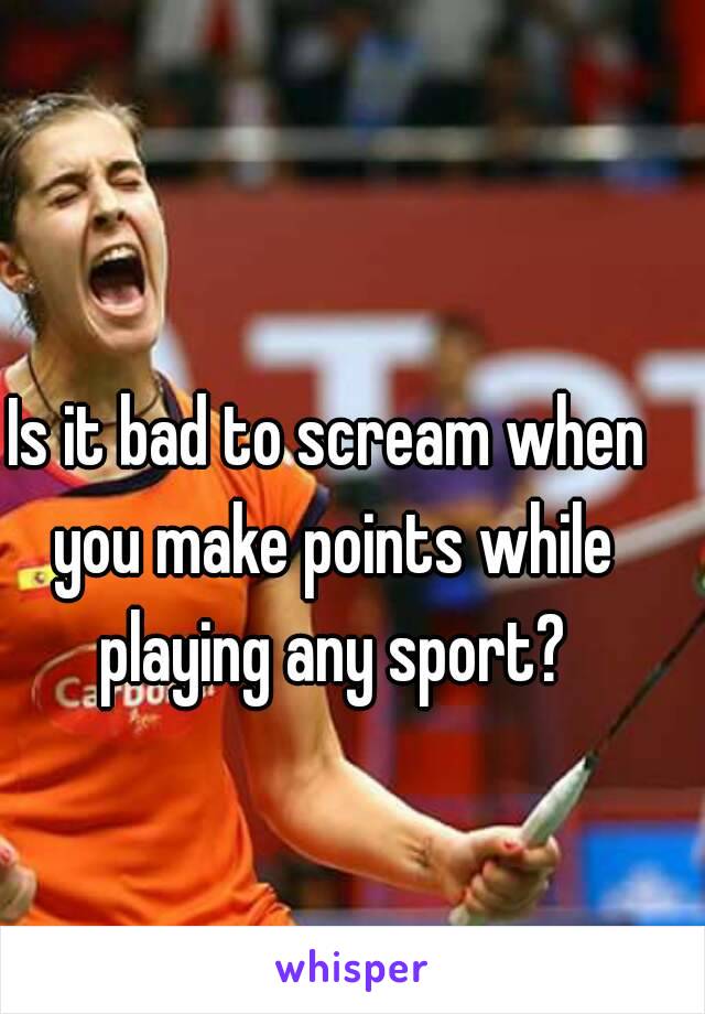 Is it bad to scream when you make points while playing any sport?